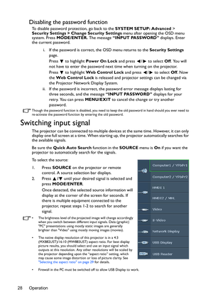 Page 28Operation 28
Disabling the password function
To disable password protection, go back to the SYSTEM SETUP: Advanced > 
Security Settings > Change Security Settings menu after opening the OSD menu 
system. Press MODE/ENTER. The message “INPUT PASSWORD” displays. Enter 
the current password. 
i. If the password is correct, the OSD menu returns to the Security Settings 
page.
Press   to highlight Power On Lock and press  /  to select Off. You will 
not have to enter the password next time when turning on the...