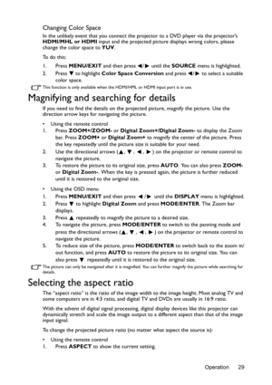 Page 29Operation 29
Changing Color Space
In the unlikely event that you connect the projector to a DVD player via the projector’s 
HDMI/MHL or HDMI input and the projected picture displays wrong colors, please 
change the color space to YUV.
To  d o  t h i s :
1. Press MENU/EXIT and then press  /  until the SOURCE menu is highlighted.
2. Press   to highlight Color Space Conversion and press  /  to select a suitable 
color space.
This function is only available when the HDMI/HML or HDMI input port is in use....
