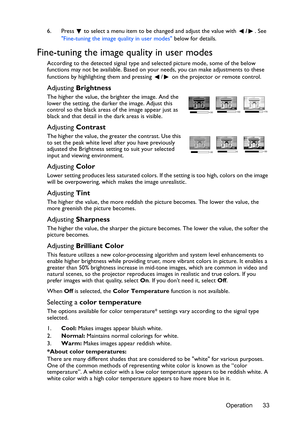 Page 33Operation 33 6. Press  to select a menu item to be changed and adjust the value with /. See 
Fine-tuning the image quality in user modes below for details.
Fine-tuning the image quality in user modes
According to the detected signal type and selected picture mode, some of the below 
functions may not be available. Based on your needs, you can make adjustments to these 
functions by highlighting them and pressing  /  on the projector or remote control.
Adjusting Brightness
The higher the value, the...