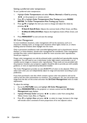 Page 34Operation 34
Setting a preferred color temperature
To set a preferred color temperature:
1. Highlight Color Temperature and select Warm, Normal or Cool by pressing 
/  on the projector or remote control.
2. Press  to highlight Color Temperature Fine Tuning and press MODE/
ENTER. The Color Temperature Fine Tuning page displays.
3. Press  / to highlight the item you want to change and adjust the values by 
pressing / .
•R Gain/G Gain/B Gain: Adjusts the contrast levels of Red, Green, and Blue.
•R Offset/G...