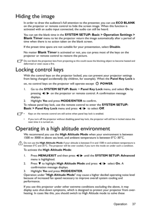 Page 37Operation 37
Hiding the image
In order to draw the audiences full attention to the presenter, you can use ECO BLANK 
on the projector or remote control to hide the screen image. When this function is 
activated with an audio input connected, the audio can still be heard. 
You can set the blank time in the 
SYSTEM SETUP: Basic > Operation Settings > 
Blank Timer menu to let the projector return the image automatically after a period of 
time when there is no action taken on the blank screen.
If the preset...