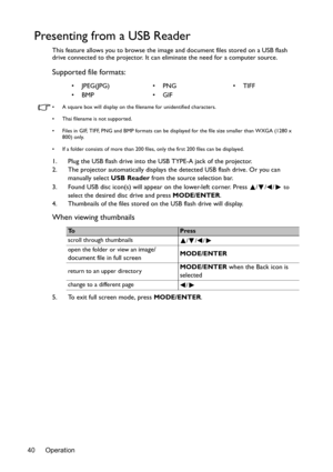 Page 40Operation 40
Presenting from a USB Reader
This feature allows you to browse the image and document files stored on a USB flash 
drive connected to the projector. It can eliminate the need for a computer source.
Supported file formats:
•  A square box will display on the filename for unidentified characters.
•  Thai filename is not supported.
•  Files in GIF, TIFF, PNG and BMP formats can be displayed for the file size smaller than WXGA (1280 x 
800) only.
•  If a folder consists of more than 200 files,...