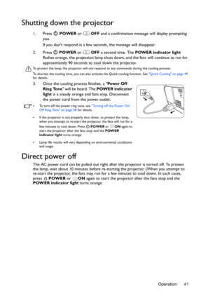 Page 41Operation 41
Shutting down the projector
1. Press  POWER or  OFF and a confirmation message will display prompting 
you. 
If you dont respond in a few seconds, the message will disappear.
2. Press  POWER or  OFF a second time. The POWER indicator light 
flashes orange, the projection lamp shuts down, and the fans will continue to run for 
approximately 90 seconds to cool down the projector.
To protect the lamp, the projector will not respond to any commands during the cooling process.
To shorten the...