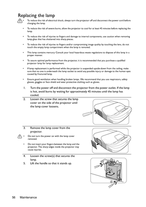 Page 56Maintenance 56
Replacing the lamp
•  To reduce the risk of electrical shock, always turn the projector off and disconnect the power cord before 
changing the lamp.
•  To reduce the risk of severe burns, allow the projector to cool for at least 45 minutes before replacing the 
lamp.
•  To reduce the risk of injuries to fingers and damage to internal components, use caution when removing 
lamp glass that has shattered into sharp pieces.
•  To reduce the risk of injuries to fingers and/or compromising image...