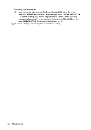 Page 58Maintenance 58
Resetting the lamp timer
13. After the startup logo, open the On-Screen Display (OSD) menu. Go to the 
SYSTEM SETUP: Advanced > Lamp Settings menu. Press MODE/ENTER. 
The Lamp Settings page displays. Highlight Reset Lamp Timer. A warning 
message displays asking if you want to reset the lamp timer. Highlight Reset and 
press MODE/ENTER. The lamp time will be reset to “0”.
Do not reset if the lamp is not new or replaced as this could cause damage.  