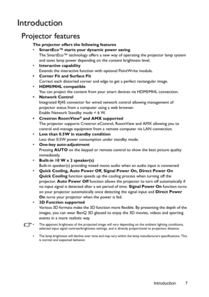 Page 7Introduction 7
Introduction
Projector features
The projector offers the following features
• SmartEco™ starts your dynamic power saving
The SmartEco™ technology offers a new way of operating the projector lamp system 
and saves lamp power depending on the content brightness level.
• Interactive capability
Extends the interactive function with optional PointWrite module.
•  Corner Fit and Surface Fit
Correct each distorted corner and edge to get a perfect rectangular image. 
• HDMI/MHL compatible
You can...