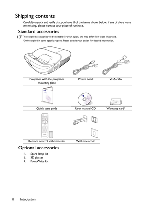 Page 8Introduction 8
Shipping contents
Carefully unpack and verify that you have all of the items shown below. If any of these items 
are missing, please contact your place of purchase.
Standard accessories
The supplied accessories will be suitable for your region, and may differ from those illustrated.
*Only supplied in some specific regions. Please consult your dealer for detailed information.
Optional accessories
Projector with the projector
mounting platePower cord VGA cable
Quick start guide User manual...