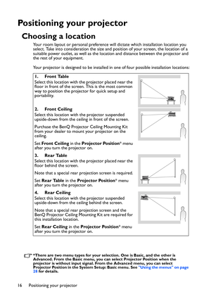 Page 16Positioning your projector 16
Positioning your projector
Choosing a location
Your room layout or personal preference will dictate which installation location you 
select. Take into consideration the size and position of your screen, the location of a 
suitable power outlet, as well as the location and distance between the projector and 
the rest of your equipment.
Your projector is designed to be installed in one of four possible installation locations:
*There are two menu types for your selection. One...