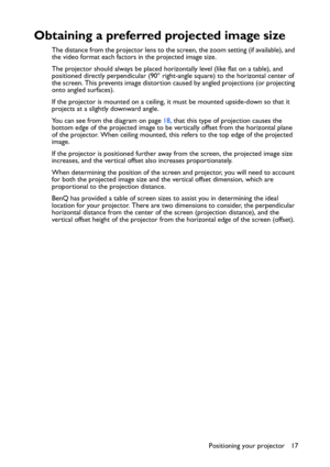 Page 17Positioning your projector 17
Obtaining a preferred projected image size
The distance from the projector lens to the screen, the zoom setting (if available), and 
the video format each factors in the projected image size.
The projector should always be placed horizontally level (like flat on a table), and 
positioned directly perpendicular (90° right-angle square) to the horizontal center of 
the screen. This prevents image distortion caused by angled projections (or projecting 
onto angled surfaces)....