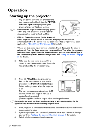 Page 24Operation
24
Operation
Starting up the projector
1. Plug the power cord into the projector and 
into a power outlet. Check that the POWER 
indicator light on the projector lights 
orange after power has been applied.
• Please use the original accessories (e.g. power 
cable) only with the device to avoid possible 
dangers such as electric shock and fire.
• If Direct Power On function (in the Advanced 
menu > System Setup: Basic)* is activated, the projector will turn on 
automatically after the power cord...