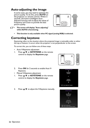 Page 26Operation
26
Auto-adjusting the image
In some cases, you may need to optimize the 
picture quality. To do this, press AUTO on 
the projector or remote control. Within 5 
seconds, the built-in Intelligent Auto 
Adjusent function will re-adjust the values of 
Frequency and Clock to provide the best 
picture quality.  
• The screen will display Auto adjusting 
while AUTO is functioning.
• This function is only available when PC signal (analog RGB) is selected.
Correcting keystone
Keystoning refers to the...