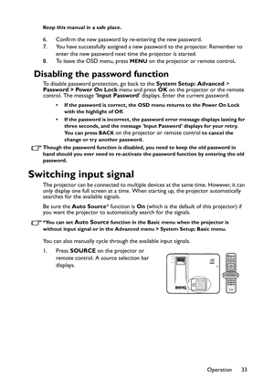 Page 33Operation 33
Keep this manual in a safe place.
6. Confirm the new password by re-entering the new password.
7. You have successfully assigned a new password to the projector. Remember to 
enter the new password next time the projector is started.
8. To leave the OSD menu, press 
MENU on the projector or remote control.
Disabling the password function
To disable password protection, go back to the System Setup: Advanced > 
Password > Power On Lock menu and press OK on the projector or the remote 
control....