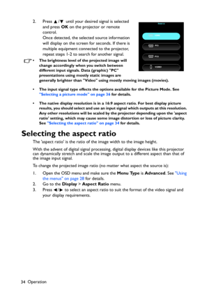 Page 34Operation
342. Press  /  until your desired signal is selected 
and press OK on the projector or remote 
control. 
Once detected, the selected source information 
will display on the screen for seconds. If there is 
multiple equipment connected to the projector, 
repeat steps 1-2 to search for another signal.
• The brightness level of the projected image will 
change accordingly when you switch between 
different input signals. Data (graphic) PC 
presentations using mostly static images are 
generally...