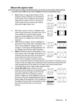 Page 35Operation 35
About the aspect ratio
In the pictures below, the black portions are inactive areas and the white portions 
are active areas. OSD menus can be displayed on those unused black areas.
1.Auto: Scales an image proportionally to fit the 
projectors native resolution in its horizontal or 
vertical width. This is suitable for the incoming 
image which is neither in 4:3 nor 16:9 and you 
want to make most use of the screen without 
altering the images aspect ratio.
2.4:3: Scales a picture so that it...