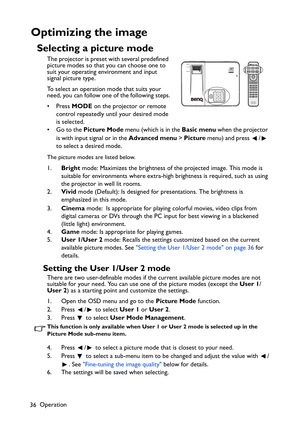 Page 36Operation
36
Optimizing the image
Selecting a picture mode
The projector is preset with several predefined 
picture modes so that you can choose one to 
suit your operating environment and input 
signal picture type.
To select an operation mode that suits your 
need, you can follow one of the following steps.
• Press MODE on the projector or remote 
control repeatedly until your desired mode 
is selected.
•Go to the Picture Mode menu (which is in the Basic menu when the projector 
is with input signal or...