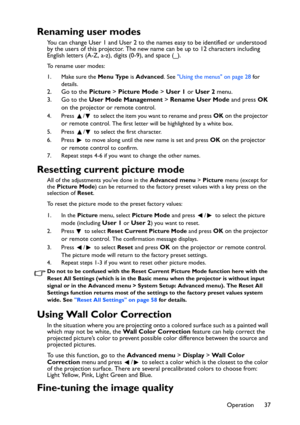 Page 37Operation 37
Renaming user modes
You can change User 1 and User 2 to the names easy to be identified or understood 
by the users of this projector. The new name can be up to 12 characters including 
English letters (A-Z, a-z), digits (0-9), and space (_).
To rename user modes:
1. Make sure the Menu Type is Advanced. See Using the menus on page 28 for 
details.
2. Go to the Picture > Picture Mode > User 1 or User 2 menu. 
3. Go to the User Mode Management > Rename User Mode and press OK 
on the projector...