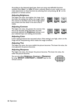 Page 38Operation
38According to the detected signal type, there are some user-definable functions 
available when User 1 or User 2 mode is selected. Based on your needs, you can 
make adjustments to these functions by selecting them and pressing  /   on the 
projector or remote control.
Adjusting Brightness
The higher the value, the brighter the image. And 
the lower the setting, the darker the image. Adjust 
this control so the black areas of the image appear 
just as black and that detail in the dark areas is...