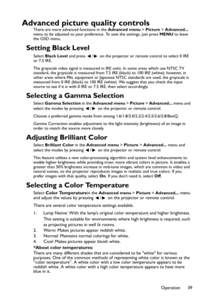 Page 39Operation 39
Advanced picture quality controls
There are more advanced functions in the Advanced menu > Picture > Advanced... 
menu to be adjusted to your preference. To save the settings, just press MENU to leave 
the OSD menu.
Setting Black Level
Select Black Level and press  /  on the projector or remote control to select 0 IRE 
or 7.5 IRE.
The grayscale video signal is measured in IRE units. In some areas which use NTSC TV 
standard, the grayscale is measured from 7.5 IRE (black) to 100 IRE (white);...