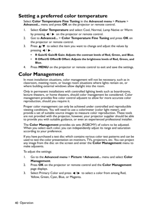 Page 40Operation
40
Setting a preferred color temperature
Select Color Temperature Fine Tuning in the Advanced menu > Picture > 
Advanced... menu and press OK on the projector or remote control.
1. Select Color Temperature and select Cool, Normal, Lamp Native or Warm 
by pressing  /   on the projector or remote control.
2. Got to Advanced... > Color Temperature Fine Tuning and press OK on 
the projector or remote control. 
3. Press  /  to select the item you want to change and adjust the values by 
pressing /...