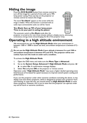 Page 42Operation
42
Hiding the image
Press the ECO BLANK button from remote control to 
turn off the image for a period of time with up to 70% 
lamp power saving. Press any key on the projector or 
remote control to restore the image.
The word Eco Blank appears at the screen while the 
image is hidden. When this function is activated with an 
audio input connected,the audio can still be heard.
‘Eco Blank: Save up 70% of your lamp power. 
Time to do your part in saving the planet.’
The automatic switch to Eco...