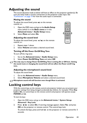 Page 43Operation 43
Adjusting the sound
The sound adjusents made as below will have an effect on the projector speaker(s). Be 
sure you have made a correct connection to the projector audio input. See 
Connection on page 19 for how the audio input is connected.
Muting the sound
To adjust the sound level, press   on the remote 
control, or:
1. Open the OSD menu and go to the Audio Setup 
menu (which is in the Basic menu or in the 
Advanced menu > Audio Setup menu).
2. Select Mute and select On.
Adjusting the...