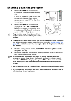 Page 45Operation 45
Shutting down the projector
1. Press POWER on the projector. A 
confirmation message displays prompting 
you. 
If you dont respond in a few seconds, the 
message will disappear. If you use the 
remote control, press OFF to shut down 
the projector.
2. Press POWER on the projector a 
second time. The POWER indicator 
light flashes orange, the projection lamp 
shuts down, and the fans will continue to 
run to cool down the projector. 
• To protect the lamp, the projector will not 
respond to...