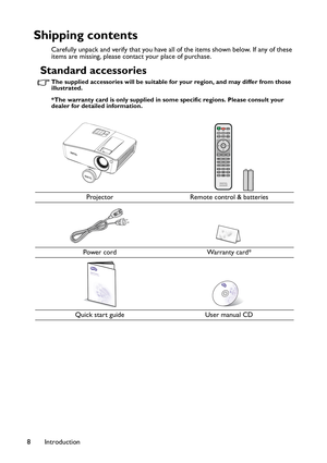 Page 8Introduction 8
Shipping contents
Carefully unpack and verify that you have all of the items shown below. If any of these 
items are missing, please contact your place of purchase.
Standard accessories
The supplied accessories will be suitable for your region, and may differ from those 
illustrated.
*The warranty card is only supplied in some specific regions. Please consult your 
dealer for detailed information.
Projector Remote control & batteries
Power cord Warranty card*
Quick start guide User manual CD 