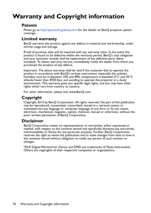 Page 76Warranty and Copyright information 76
Warranty and Copyright information
Patents
Please go to http://patmarking.benq.com/ for the details on BenQ projector patent 
coverage.
Limited warranty
BenQ warrants this product against any defects in material and workmanship, under 
normal usage and storage.
Proof of purchase date will be required with any warranty claim. In the event this 
product is found to be defective within the warranty period, BenQs only obligation 
and your exclusive remedy shall be...