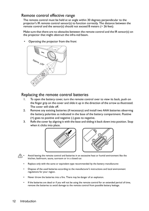 Page 12Introduction 12
Remote control effective range
The remote control must be held at an angle within 30 degrees perpendicular to the 
projectors IR remote control sensor(s) to function correctly. The distance between the 
remote control and the sensor(s) should not exceed 8 meters (~ 26 feet).
Make sure that there are no obstacles between the remote control and the IR sensor(s) on 
the projector that might obstruct the infra-red beam.
Replacing the remote control batteries
1. To open the battery cover, turn...