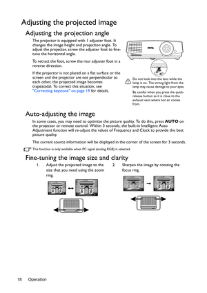 Page 18Operation 18
Adjusting the projected image
Adjusting the projection angle
The projector is equipped with 1 adjuster foot. It 
changes the image height and projection angle. To 
adjust the projector, screw the adjuster foot to fine-
tune the horizontal angle.
To retract the foot, screw the rear adjuster foot in a 
reverse direction.
If the projector is not placed on a flat surface or the 
screen and the projector are not perpendicular to 
each other, the projected image becomes 
trapezoidal. To correct...