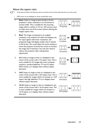 Page 25Operation 25
About the aspect ratio
•  In the pictures below, the black portions are inactive areas and the white portions are active areas.
•  OSD menus can be displayed on those unused black areas.
1.Auto: Scales an image proportionally to fit the 
projectors native resolution in its horizontal or 
vertical width. This is suitable for the incoming 
image which is neither in 4:3 nor 16:9 and you want 
to make most use of the screen without altering the 
images aspect ratio.
2.Real
: The image is...