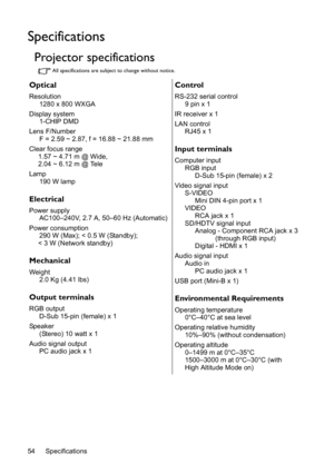 Page 54Specifications 54
Specifications
Projector specifications
All specifications are subject to change without notice.
Optical
Resolution
1280 x 800 WXGA
Display system
1-CHIP DMD
Lens F/Number
F = 2.59 ~ 2.87, f = 16.88 ~ 21.88 mm
Clear focus range
1.57 ~ 4.71 m @ Wide,
2.04 ~ 6.12 m @ Tele
Lamp
190 W lamp
Electrical
Power supply
AC100–240V, 2.7 A, 50–60 Hz (Automatic)
Power consumption
290 W (Max); < 0.5 W (Standby);
< 3 W (Network standby)
Mechanical
Weight
2.0 Kg (4.41 lbs)
Output terminals
RGB output...