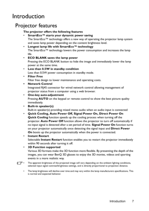 Page 7Introduction 7
Introduction
Projector features
The projector offers the following features
• SmartEco™ starts your dynamic power saving
The SmartEco™ technology offers a new way of operating the projector lamp system 
and saves lamp power depending on the content brightness level.
• Longest lamp life with SmartEco™ technology
The SmartEco™ technology lowers the power consumption and increases the lamp 
life.
• ECO BLANK saves the lamp power
Pressing the ECO BLANK button to hide the image and immediately...