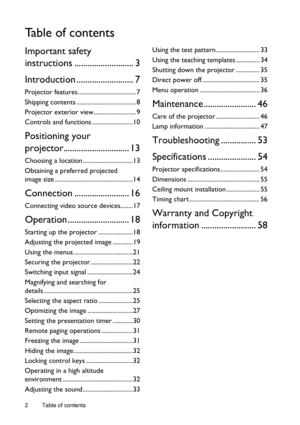 Page 2Table of contents 2
Ta b l e  o f  c o n t e n t s
Important safety 
instructions ........................... 3
Introduction .......................... 7
Projector features ..................................... 7
Shipping contents ...................................... 8
Projector exterior view........................... 9
Controls and functions ..........................10
Positioning your 
projector.............................. 13
Choosing a location ................................13
Obtaining a...