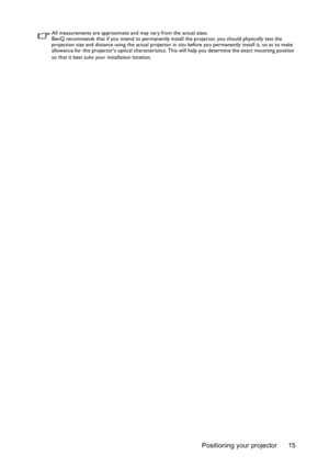 Page 15Positioning your projector 15
All measurements are approximate and may vary from the actual sizes. 
BenQ recommends that if you intend to permanently install the projector, you should physically test the 
projection size and distance using the actual projector in situ before you permanently install it, so as to make 
allowance for this projectors optical characteristics. This will help you determine the exact mounting position 
so that it best suits your installation location. 