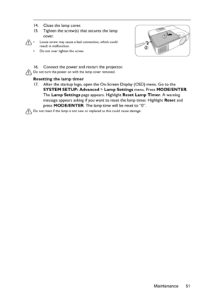 Page 51Maintenance 51 16. Connect the power and restart the projector.
Do not turn the power on with the lamp cover removed. 
Resetting the lamp timer
17. After the startup logo, open the On-Screen Display (OSD) menu. Go to the 
SYSTEM SETUP: Advanced > Lamp Settings menu. Press MODE/ENTER. 
The Lamp Settings page appears. Highlight Reset Lamp Timer. A warning 
message appears asking if you want to reset the lamp timer. Highlight Reset and 
press MODE/ENTER. The lamp time will be reset to “0”.
Do not reset if...