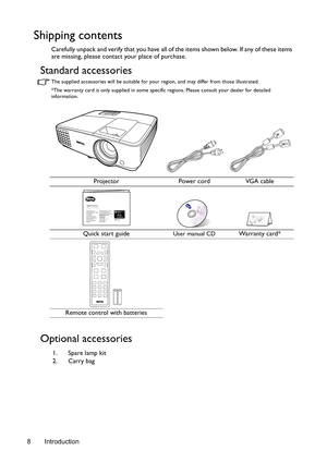 Page 8Introduction 8
Shipping contents
Carefully unpack and verify that you have all of the items shown below. If any of these items 
are missing, please contact your place of purchase.
Standard accessories
The supplied accessories will be suitable for your region, and may differ from those illustrated.
*The warranty card is only supplied in some specific regions. Please consult your dealer for detailed 
information.
Optional accessories
Projector Power cord VGA cable
Quick start guide
User manual CDWarranty...