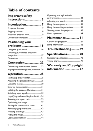 Page 2Table of contents 2
Ta b l e  o f  c o n t e n t s
Important safety 
instructions ................... 3
Introduction.................. 7
Projector features ..................................... 7
Shipping contents ...................................... 8
Projector exterior view........................... 9
Controls and functions ..........................11
Positioning your 
projector ..................... 16
Using the quick install ............................16
Obtaining a preferred projected 
image...