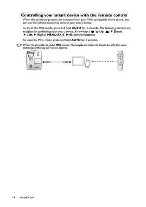 Page 14Introduction 14
Controlling your smart device with the remote control
When the projector projects the contents from your MHL compatible smart device, you 
can use the remote control to control your smart device.
To enter the MHL mode, press and hold AUTO for 3 seconds. The following buttons are 
available for controlling your smart device, Arrow keys ( /▲ Up, /▼ Down, 
◄ Left, ► Right), MENU/EXIT, MHL control buttons.
To leave the MHL mode, press and hold AUTO for 3 seconds.
When the projector is under...