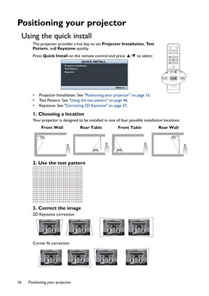 Page 16Positioning your projector 16
Positioning your projector
Using the quick install
The projector provides a hot key to set Projector Installation, Te s t  
Pattern, and Keystone quickly. 
Press Quick Install on the remote control and press ▲/▼ to select: 
• Projector Installation: See 
Positioning your projector on page 16.
• Test Pattern: See 
Using the test pattern on page 46.
• Keystone: See 
Correcting 2D Keystone on page 27.
1. Choosing a location
Your projector is designed to be installed in one of...