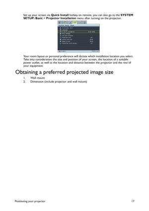 Page 17Positioning your projector 17
Set up your screen via Quick Install hotkey on remote, you can also go to the SYSTEM 
SETUP: Basic > Projector Installation menu after turning on the projector.
Your room layout or personal preference will dictate which installation location you select. 
Take into consideration the size and position of your screen, the location of a suitable 
power outlet, as well as the location and distance between the projector and the rest of 
your equipment.
Obtaining a preferred...