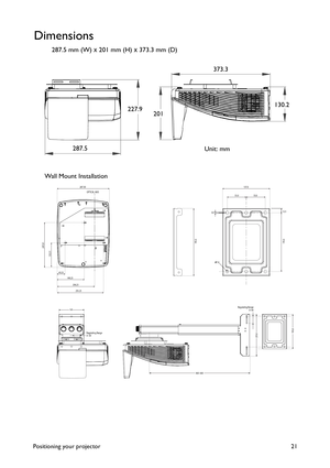 Page 21Positioning your projector 21
Dimensions
287.5 mm (W) x 201 mm (H) x 373.3 mm (D)
287.50
135.51
247.01
43.25149.25
255.25206.25
OPTICAL AXIS
360~665
141
235.0Regulating Range
0~30Regulating Range
0~40195.0
137.0
55.0 55.0
3.012.5
170.0 195.0
7.0
227.9130.2 373.3
Wall Mount InstallationUnit: mm 287.5201 