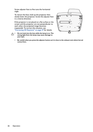 Page 26Operation 26
Screw adjuster foot to fine tune the horizontal 
angle.
To retract the foot, hold up the projector then 
slowly lower the projector. Screw the adjuster foot 
in a reverse direction.
If the projector is not placed on a flat surface or the 
screen and the projector are not perpendicular to 
each other, the projected image becomes 
trapezoidal. To correct this situation, see 
Correcting 2D Keystone on page 27 for details.
• Do not look into the lens while the lamp is on. The 
strong light from...