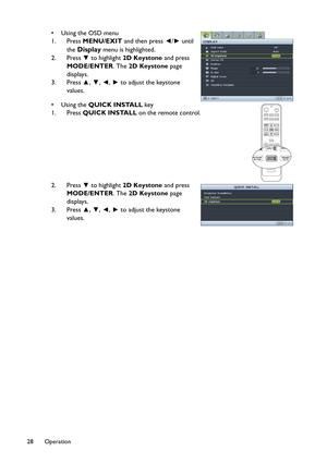 Page 28Operation 28
•Using the OSD menu 
1. Press MENU/EXIT and then press ◄/► until 
the 
Display menu is highlighted.
2. Press ▼ to highlight 2D Keystone and press 
MODE/ENTER. The 2D Keystone page 
displays.
3. Press ▲, ▼, ◄, ► to adjust the keystone 
values.
•Using the QUICK INSTALL key 
1. Press QUICK INSTALL on the remote control.
2. Press ▼ to highlight 2D Keystone and press 
MODE/ENTER. The 2D Keystone page 
displays. 
3. Press ▲, ▼, ◄, ► to adjust the keystone 
values. 