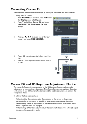 Page 29Operation29
Correcting Corner Fit
Manually adjust four corners of the image by setting the horizontal and vertical values.
•Using the OSD menu
1. Press MENU/EXIT and then press ◄/► until 
the 
Display menu is highlighted. 
2. Press ▼ to highlight Corner Fit and press 
MODE/ENTER. The Corner Fit  page 
displays.
3. Press ▲, ▼, ◄, ► to select one of the four 
corners and press MODE/ENTER. 
4. Press ◄/► to adjust vertical values from 0 to 
100. 
5. Press ▲/▼ to adjust horizontal values from 0 
to 100....