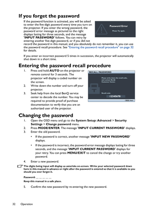 Page 32Operation 32
If you forget the password
If the password function is activated, you will be asked 
to enter the five-digit password every time you turn on 
the projector. If you enter the wrong password, the 
password error message as pictured to the right 
displays lasting for three seconds, and the message 
INPUT PASSWORD follows. You can retry by 
entering another five-digit password, or if you did not 
record the password in this manual, and you absolutely do not remember it, you can use 
the password...