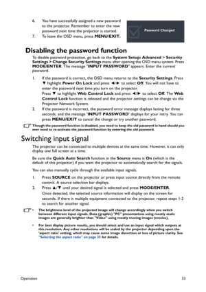 Page 33Operation33
6. You have successfully assigned a new password 
to the projector. Remember to enter the new 
password next time the projector is started.
7. To leave the OSD menu, press MENU/EXIT.
Disabling the password function
To disable password protection, go back to the System Setup: Advanced > Security 
Settings > Change Security Settings menu after opening the OSD menu system. Press 
MODE/ENTER. The message INPUT PASSWORD appears. Enter the current 
password. 
1. If the password is correct, the OSD...