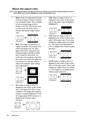 Page 36Operation 36
About the aspect ratio
In the pictures below, the black portions are inactive areas and the white portions are active 
areas. OSD menus can be displayed on those unused black areas. 
1.Auto: Scales an image proportionally 
to fit the projectors native resolution 
in its horizontal width. This is suitable 
for the incoming image which is 
neither in 4:3 nor 16:9 and you want 
to make most use of the screen 
without altering the images aspect 
ratio. 
2.Real: The image is projected as its...