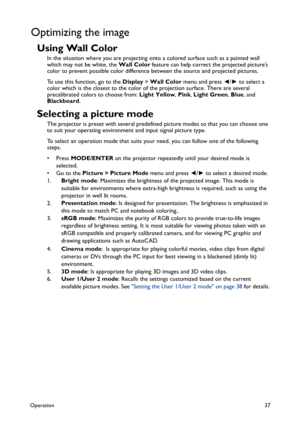 Page 37Operation37
Optimizing the image
Using Wall Color
In the situation where you are projecting onto a colored surface such as a painted wall 
which may not be white, the Wall Color feature can help correct the projected picture’s 
color to prevent possible color difference between the source and projected pictures.
To use this function, go to the Display > Wall Color menu and press ◄/► to select a 
color which is the closest to the color of the projection surface. There are several 
precalibrated colors to...