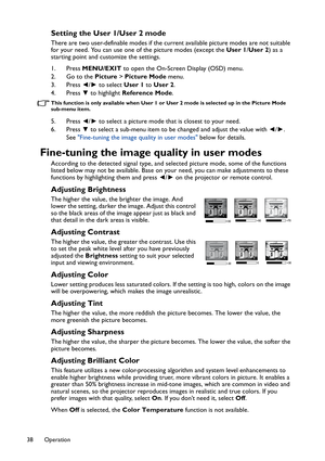 Page 38Operation 38
Setting the User 1/User 2 mode
There are two user-definable modes if the current available picture modes are not suitable 
for your need. You can use one of the picture modes (except the User 1/User 2) as a 
starting point and customize the settings.
1. Press MENU/EXIT to open the On-Screen Display (OSD) menu.
2. Go to the Picture > Picture Mode menu.
3. Press ◄/► to select User 1 to User 2.
4. Press ▼ to highlight Reference Mode.
This function is only available when User 1 or User 2 mode is...